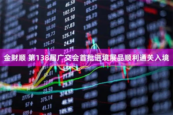 金财顺 第138届广交会首批进境展品顺利通关入境