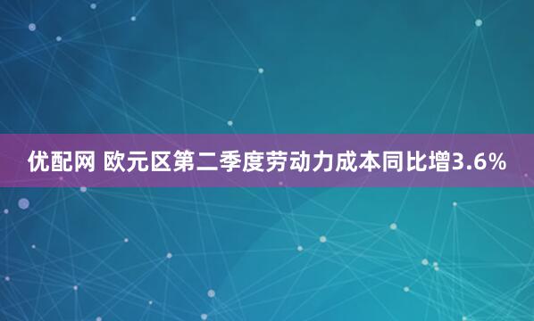 优配网 欧元区第二季度劳动力成本同比增3.6%