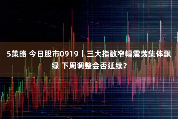 5策略 今日股市0919丨三大指数窄幅震荡集体飘绿 下周调整会否延续？