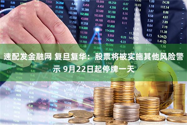 速配发金融网 复旦复华：股票将被实施其他风险警示 9月22日起停牌一天