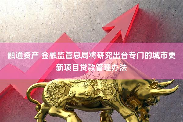 融通资产 金融监管总局将研究出台专门的城市更新项目贷款管理办法