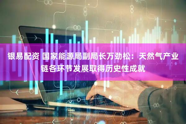 银易配资 国家能源局副局长万劲松：天然气产业链各环节发展取得历史性成就
