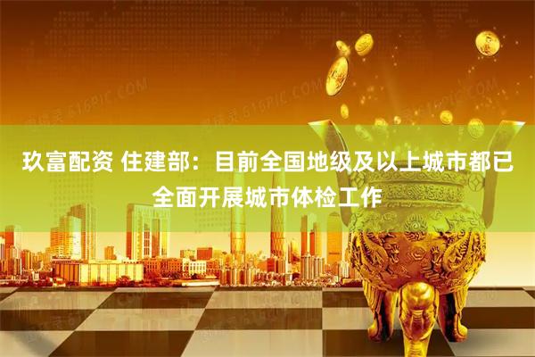 玖富配资 住建部：目前全国地级及以上城市都已全面开展城市体检工作