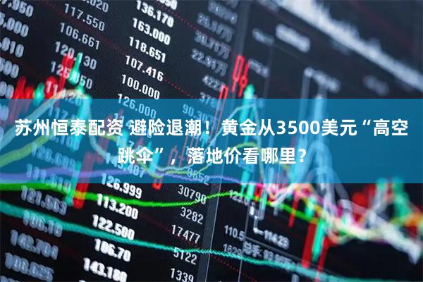 苏州恒泰配资 避险退潮！黄金从3500美元“高空跳伞”，落地价看哪里？