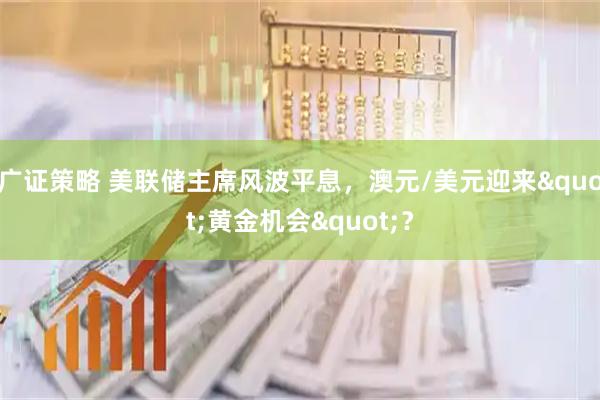 广证策略 美联储主席风波平息，澳元/美元迎来&quot;黄金机会&quot;？