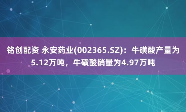 铭创配资 永安药业(002365.SZ)：牛磺酸产量为5.12万吨，牛磺酸销量为4.97万吨