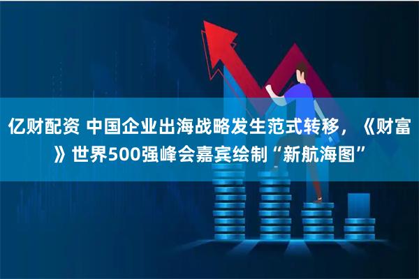 亿财配资 中国企业出海战略发生范式转移，《财富》世界500强峰会嘉宾绘制“新航海图”