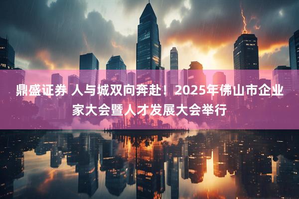 鼎盛证券 人与城双向奔赴！2025年佛山市企业家大会暨人才发展大会举行