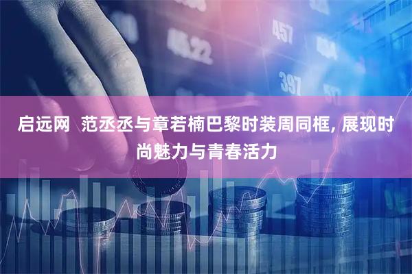 启远网  范丞丞与章若楠巴黎时装周同框, 展现时尚魅力与青春活力