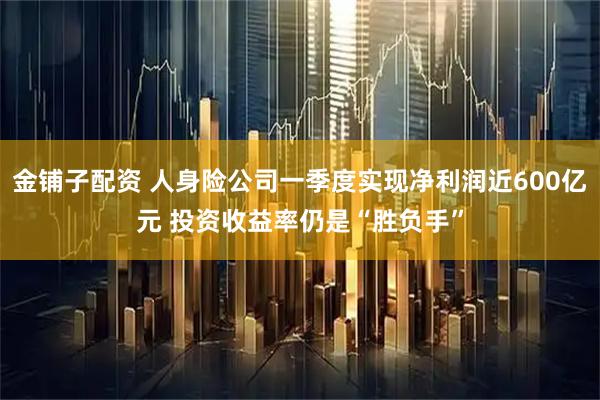 金铺子配资 人身险公司一季度实现净利润近600亿元 投资收益率仍是“胜负手”