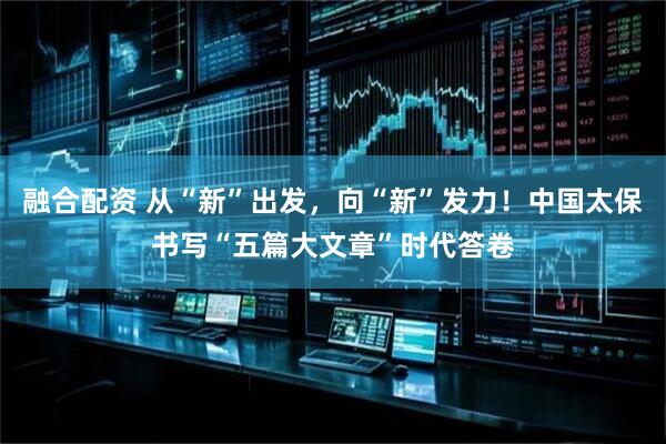 融合配资 从“新”出发，向“新”发力！中国太保书写“五篇大文章”时代答卷
