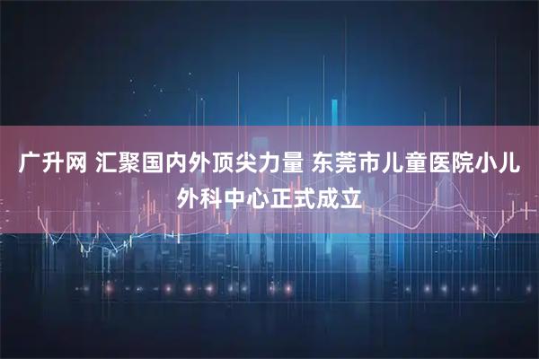 广升网 汇聚国内外顶尖力量 东莞市儿童医院小儿外科中心正式成立
