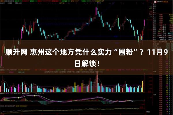 顺升网 惠州这个地方凭什么实力“圈粉”？11月9日解锁！