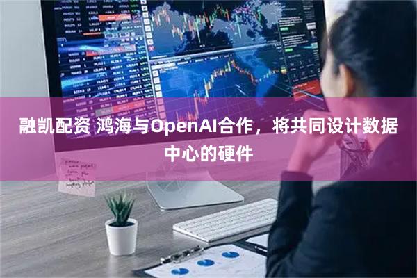 融凯配资 鸿海与OpenAI合作，将共同设计数据中心的硬件