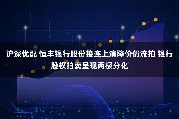 沪深优配 恒丰银行股份接连上演降价仍流拍 银行股权拍卖呈现两极分化