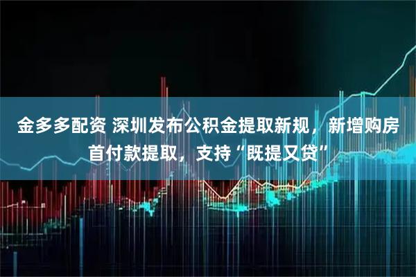金多多配资 深圳发布公积金提取新规，新增购房首付款提取，支持“既提又贷”
