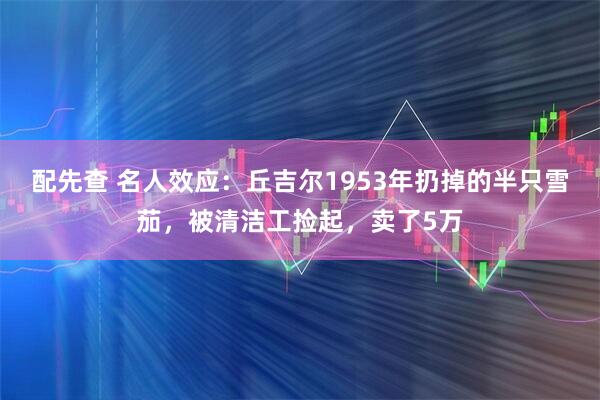 配先查 名人效应：丘吉尔1953年扔掉的半只雪茄，被清洁工捡起，卖了5万