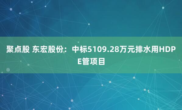 聚点股 东宏股份：中标5109.28万元排水用HDPE管项目