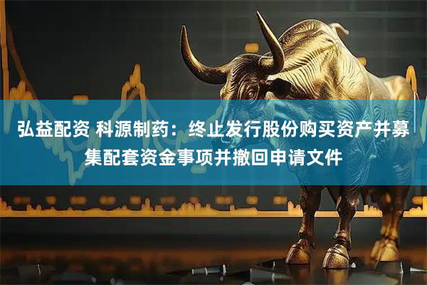 弘益配资 科源制药：终止发行股份购买资产并募集配套资金事项并撤回申请文件