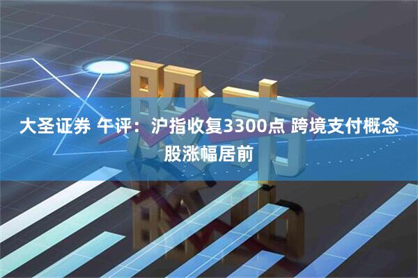大圣证券 午评：沪指收复3300点 跨境支付概念股涨幅居前