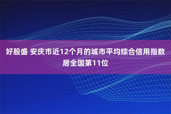 好股盛 安庆市近12个月的城市平均综合信用指数居全国第11位