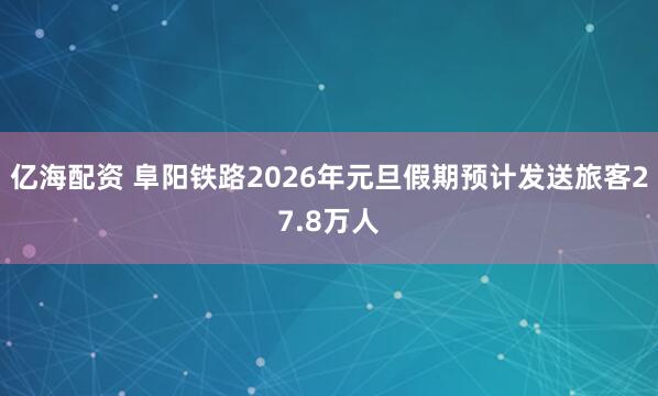 亿海配资 阜阳铁路2026年元旦假期预计发送旅客27.8万人