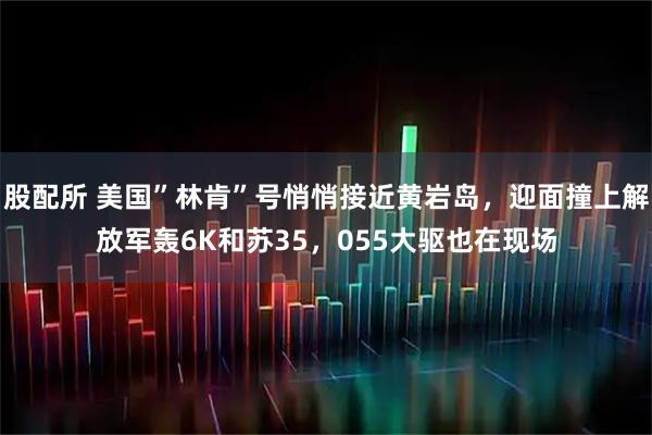 股配所 美国”林肯”号悄悄接近黄岩岛，迎面撞上解放军轰6K和苏35，055大驱也在现场