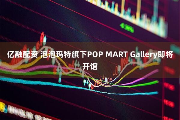 亿融配资 泡泡玛特旗下POP MART Gallery即将开馆