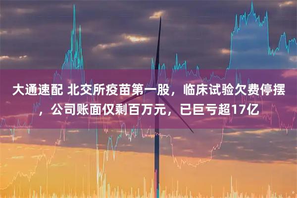大通速配 北交所疫苗第一股，临床试验欠费停摆，公司账面仅剩百万元，已巨亏超17亿