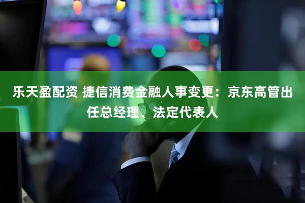 乐天盈配资 捷信消费金融人事变更：京东高管出任总经理、法定代表人