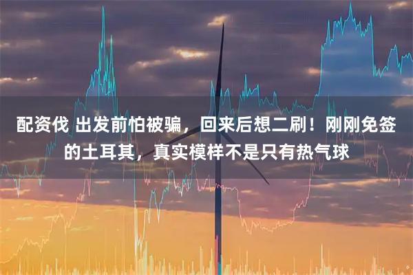 配资伐 出发前怕被骗，回来后想二刷！刚刚免签的土耳其，真实模样不是只有热气球