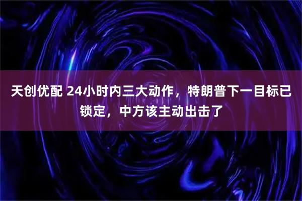 天创优配 24小时内三大动作，特朗普下一目标已锁定，中方该主动出击了
