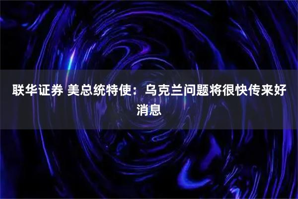 联华证券 美总统特使：乌克兰问题将很快传来好消息