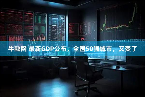 牛融网 最新GDP公布，全国50强城市，又变了