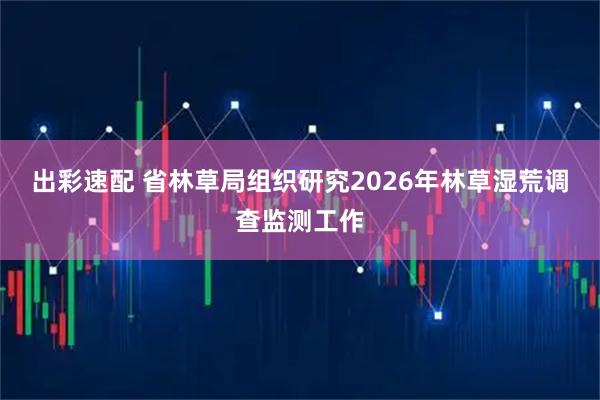 出彩速配 省林草局组织研究2026年林草湿荒调查监测工作