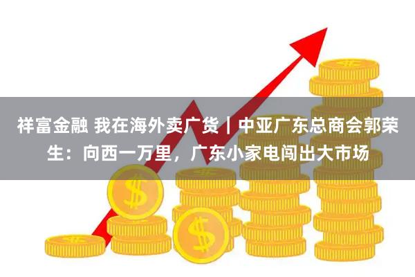 祥富金融 我在海外卖广货｜中亚广东总商会郭荣生：向西一万里，广东小家电闯出大市场