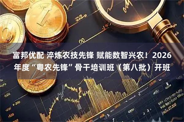 富邦优配 淬炼农技先锋 赋能数智兴农！2026年度“粤农先锋”骨干培训班（第八批）开班